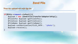 Thao tác upload với một tập tin
if($this->request->isPost()){
$upload = new ZendFileTransferAdapterHttp();
$fileInfo= $upload->getFileInfo();
$fileSize= $upload->getFileSize();
$fileName= $upload->getFileName();
$upload->setDestination(FILES_PATH . '/photo');
$upload->receive();
}
 