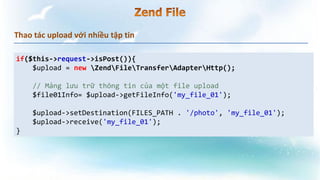 Thao tác upload với nhiều tập tin
if($this->request->isPost()){
$upload = new ZendFileTransferAdapterHttp();
// Mảng lưu trữ thông tin của một file upload
$file01Info= $upload->getFileInfo('my_file_01');
$upload->setDestination(FILES_PATH . '/photo', 'my_file_01');
$upload->receive('my_file_01');
}
 
