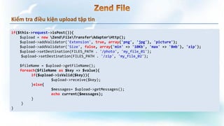 Kiểm tra điều kiện upload tập tin
if($this->request->isPost()){
$upload = new ZendFileTransferAdapterHttp();
$upload->addValidator('Extension', true, array('png', 'jpg'), 'picture');
$upload->addValidator('Size', false, array('min' => '10Kb', 'max' => '8mb'), 'zip');
$upload->setDestination(FILES_PATH . '/photo', 'my_file_01');
$upload->setDestination(FILES_PATH . '/zip', 'my_file_02');
$fileName = $upload->getFileName();
foreach($fileName as $key => $value){
if($upload->isValid($key)){
$upload->receive($key);
}else{
$messages= $upload->getMessages();
echo current($messages);
}
}
}
 