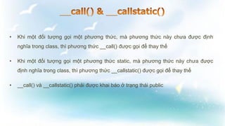 • Khi một đối tượng gọi một phương thức, mà phương thức này chưa được định
nghĩa trong class, thì phương thức __call() được gọi để thay thế
• Khi một đối tượng gọi một phương thức static, mà phương thức này chưa được
định nghĩa trong class, thì phương thức __callstatic() được gọi để thay thế
• __call() và __callstatic() phải được khai báo ở trạng thái public
 
