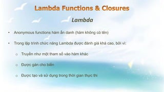 • Anonymous functions hàm ẩn danh (hàm không có tên)
• Trong lập trình chức năng Lambda được đánh giá khá cao, bởi vì:
o Truyền như một tham số vào hàm khác
o Được gán cho biến
o Được tạo và sử dụng trong thời gian thực thi
 
