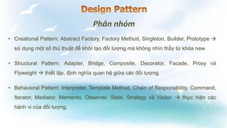 • Creational Pattern: Abstract Factory, Factory Method, Singleton, Builder, Prototype 
sử dụng một số thủ thuật để khởi tạo đối tượng mà không nhìn thấy từ khóa new
• Structural Pattern: Adapter, Bridge, Composite, Decorator, Facade, Proxy và
Flyweight  thiết lập, định nghĩa quan hệ giữa các đối tượng.
• Behavioral Pattern: Interpreter, Template Method, Chain of Responsibility, Command,
Iterator, Mediator, Memento, Observer, State, Strategy và Visitor.  thực hiện các
hành vi của đối tượng.
 