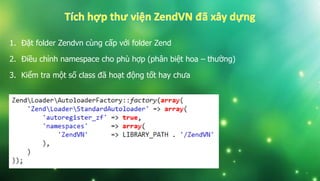 1. Đặt folder Zendvn cùng cấp với folder Zend
2. Điều chỉnh namespace cho phù hợp (phân biệt hoa – thường)
3. Kiểm tra một số class đã hoạt động tốt hay chưa
 