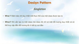 • What ? Đảm bảo chỉ duy nhất môt thực thể của một class được tạo ra
• When? Khi cần tạo ra một class mà class đó chỉ có một đối tượng duy nhất và có
thể truy cập đến đối tượng đó ở bất kỳ nơi đâu
 