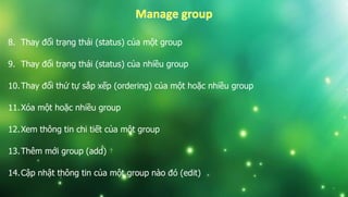 8. Thay đổi trạng thái (status) của một group
9. Thay đổi trạng thái (status) của nhiều group
10.Thay đổi thứ tự sắp xếp (ordering) của một hoặc nhiều group
11.Xóa một hoặc nhiều group
12.Xem thông tin chi tiết của một group
13.Thêm mới group (add)
14.Cập nhật thông tin của một group nào đó (edit)
 