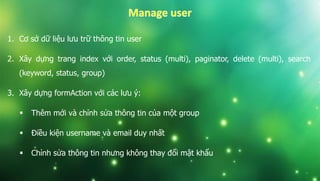 1. Cơ sở dữ liệu lưu trữ thông tin user
2. Xây dựng trang index với order, status (multi), paginator, delete (multi), search
(keyword, status, group)
3. Xây dựng formAction với các lưu ý:
 Thêm mới và chỉnh sửa thông tin của một group
 Điều kiện username và email duy nhất
 Chỉnh sửa thông tin nhưng không thay đổi mật khẩu
 