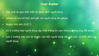  Cập nhật lại giao diện hiển thị danh sách người dùng
 Upload và lưu trữ hình ảnh gốc mà người dùng đã upload
 Resize hình ảnh (tỉ lệ ?)
 Xử lý trường hợp người dùng cập nhật thông tin user nhưng không thay đổi avatar
 Lưu ý trường hợp xóa tài khoản của một người dùng cần xóa luôn cả hình ảnh của
người dùng.
 