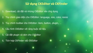 1. Download, cài đặt và nhúng CKEditor vào ứng dụng
2. Tùy chỉnh giao diện cho CKEditor: language, size, color, resize
3. Tùy chỉnh toolbar cho CKEditor: item, button, plugin, …
4. Cấu hình CKEditor với ràng buộc dữ liệu
5. Cài đặt plugin và skin cho CKEditor
6. Tích hợp CKFinder vào CKEditor
 