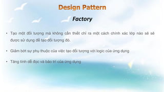 • Tạo một đối tượng mà không cần thiết chỉ ra một cách chính xác lớp nào sẽ sẽ
được sử dụng để tạo đối tượng đó.
• Giảm bớt sự phụ thuộc của việc tạo đối tượng với logic của ứng dụng
• Tăng tính dễ đọc và bảo trì của ứng dụng
 
