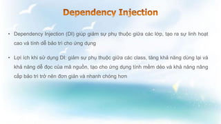 • Dependency Injection (DI) giúp giảm sự phụ thuộc giữa các lớp, tạo ra sự linh hoạt
cao và tính dễ bảo trì cho ứng dụng
• Lợi ích khi sử dụng DI: giảm sự phụ thuộc giữa các class, tăng khả năng dùng lại và
khả năng dễ đọc của mã nguồn, tạo cho ứng dụng tính mềm dẻo và khả năng nâng
cấp bảo trì trở nên đơn giản và nhanh chóng hơn
 