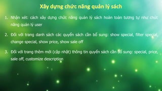 1. Nhận xét: cách xây dựng chức năng quản lý sách hoàn toàn tương tự như chức
năng quản lý user
2. Đối với trang danh sách các quyển sách cần bổ sung: show special, filter special,
change special, show price, show sale off
3. Đối với trang thêm mới (cập nhật) thông tin quyển sách cần bổ sung: special, price,
sale off, customize description
 