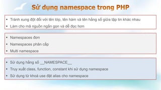  Tránh xung đột đối với tên lớp, tên hàm và tên hằng số giữa tập tin khác nhau
 Làm cho mã nguồn ngắn gọn và dễ đọc hơn
 Namespaces đơn
 Namespaces phân cấp
 Multi namespace
 Sử dụng hằng số __NAMESPACE__
 Truy xuất class, function, constant khi sử dụng namespace
 Sử dụng từ khoá use đặt alias cho namespace
 