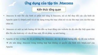 • .htaccess là một file cấu hình có phần mở rộng là htaccess, nó có thể thay đổi các cấu hình do
Apache quản lý (httpd.conf) và có tác dụng trong thư mục chứa nó và các thư mục con của thư mục
chứa nó.
• .htaccess có một sự ảnh hưởng rất lớn đến sự hoạt động của website do đó cần đặc biệt quan tâm
đến file cấu hình này về vấn đề bảo mật, lỗi cú pháp, sự ảnh hưởng, …
• Apache sẽ tìm và thực thi tất cả những file .htaccess , do vậy sẽ ảnh hưởng đến tốc độ của website
 chỉ nên dùng .htaccess trong trường hợp bạn không có quyền cấu hình trên httpd.conf của
Apache
Kiến thức tổng quan
 