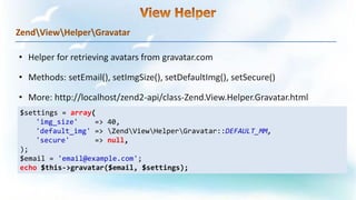 ZendViewHelperGravatar
$settings = array(
'img_size' => 40,
'default_img' => ZendViewHelperGravatar::DEFAULT_MM,
'secure' => null,
);
$email = 'email@example.com';
echo $this->gravatar($email, $settings);
 