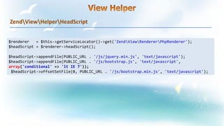 ZendViewHelperHeadScript
$renderer = $this->getServiceLocator()->get('ZendViewRendererPhpRenderer');
$headScript = $renderer->headScript();
$headScript->appendFile(PUBLIC_URL . '/js/jquery.min.js', 'text/javascript');
$headScript->appendFile(PUBLIC_URL . '/js/bootstrap.js', 'text/javascript',
array('conditional' => 'lt IE 7'));
$headScript->offsetSetFile(0, PUBLIC_URL . '/js/bootstrap.min.js', 'text/javascript');
 