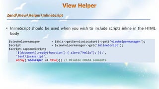 ZendViewHelperInlineScript
$viewhelpermanager = $this->getServiceLocator()->get('viewhelpermanager');
$script = $viewhelpermanager->get('inlineScript');
$script->appendScript(
'$(document).ready(function() { alert("Hello"); });',
'text/javascript',
array('noescape' => true)); // Disable CDATA comments
 