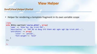 ZendViewHelperPartial
<?php
echo $this->partial('course.phtml', array(
'name' => 'Khóa học lập trình PHP',
'description' => 'PHP đã và đang trở thành một ngôn ngữ lập trình phổ...',
'attributes' => array(
'color' => 'yellow',
'font-weight'=> 'bold'
)
));
?>
 