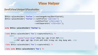 ZendViewHelperPlaceholder
$this->placeholder('fooTwo')->exchangeArray($arrCourse);
$this->placeholder('fooTwo')->setPrefix('<ul><li>')
->setPostfix('</li></ul>')
->setSeparator('</li><li>');
echo $this->placeholder('fooTwo');
<?php $this->placeholder('foo')->captureStart(); ?>
<div>
<h3 style="color:blue">Khóa học lập trình PHP</h3>
<p>PHP ngôn ngữ lập trình phổ biến trong các ứng dụng web… </p>
</div>
<?php $this->placeholder('foo')->captureEnd() ?>
<?php echo $this->placeholder('foo') ?>
 