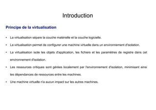 Introduction
Principe de la virtualisation
• La virtualisation sépare la couche matérielle et la couche logicielle.
• La virtualisation permet de configurer une machine virtuelle dans un environnement d'isolation.
• La virtualisation isole les objets d'application, les fichiers et les paramètres de registre dans cet
environnement d'isolation.
• Les ressources critiques sont gérées localement par l'environnement d'isolation, minimisant ainsi
les dépendances de ressources entre les machines.
• Une machine virtuelle n'a aucun impact sur les autres machines.
 