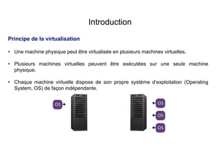 Introduction
Principe de la virtualisation
• Une machine physique peut être virtualisée en plusieurs machines virtuelles.
• Plusieurs machines virtuelles peuvent être exécutées sur une seule machine
physique.
• Chaque machine virtuelle dispose de son propre système d’exploitation (Operating
System, OS) de façon indépendante.
 