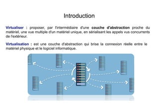 Introduction
Virtualiser : proposer, par l'intermédiaire d'une couche d'abstraction proche du
matériel, une vue multiple d'un matériel unique, en sérialisant les appels vus concurrents
de l'extérieur.
Virtualisation : est une couche d'abstraction qui brise la connexion réelle entre le
matériel physique et le logiciel informatique.
 