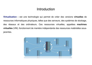 Introduction
Virtualisation : est une technologie qui permet de créer des versions virtuelles de
ressources informatiques physiques, telles que des serveurs, des systèmes de stockage,
des réseaux et des ordinateurs. Ces ressources virtuelles, appelées machines
virtuelles (VM), fonctionnent de manière indépendante des ressources matérielles sous-
jacentes.
 