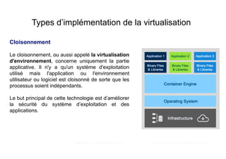 Types d’implémentation de la virtualisation
Le cloisonnement, ou aussi appelé la virtualisation
d'environnement, concerne uniquement la partie
applicative. Il n'y a qu'un système d'exploitation
utilisé mais l'application ou l'environnement
utilisateur ou logiciel est cloisonné de sorte que les
processus soient indépendants.
Le but principal de cette technologie est d’améliorer
la sécurité du système d’exploitation et des
applications.
Cloisonnement
 