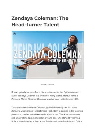 Zendaya Coleman: The
Head-turner Talent
Source – The Sun
Known globally for her roles in blockbuster movies like Spider-Man and
Dune, Zendaya Coleman is a woman of many talents. Her full name is
Zendaya Maree Stoermer Coleman, was born on 1st September 1996.
Zendaya Maree Stoermer Coleman, globally known by her first name
Zendaya, was born on 1st September 1996. Born to parents in the teaching
profession, studies were taken seriously at home. The American actress
and singer started practicing art at a young age. She started by learning
Hula, a Hawaiian dance form at the Academy of Hawaiian Arts and Dance.
 