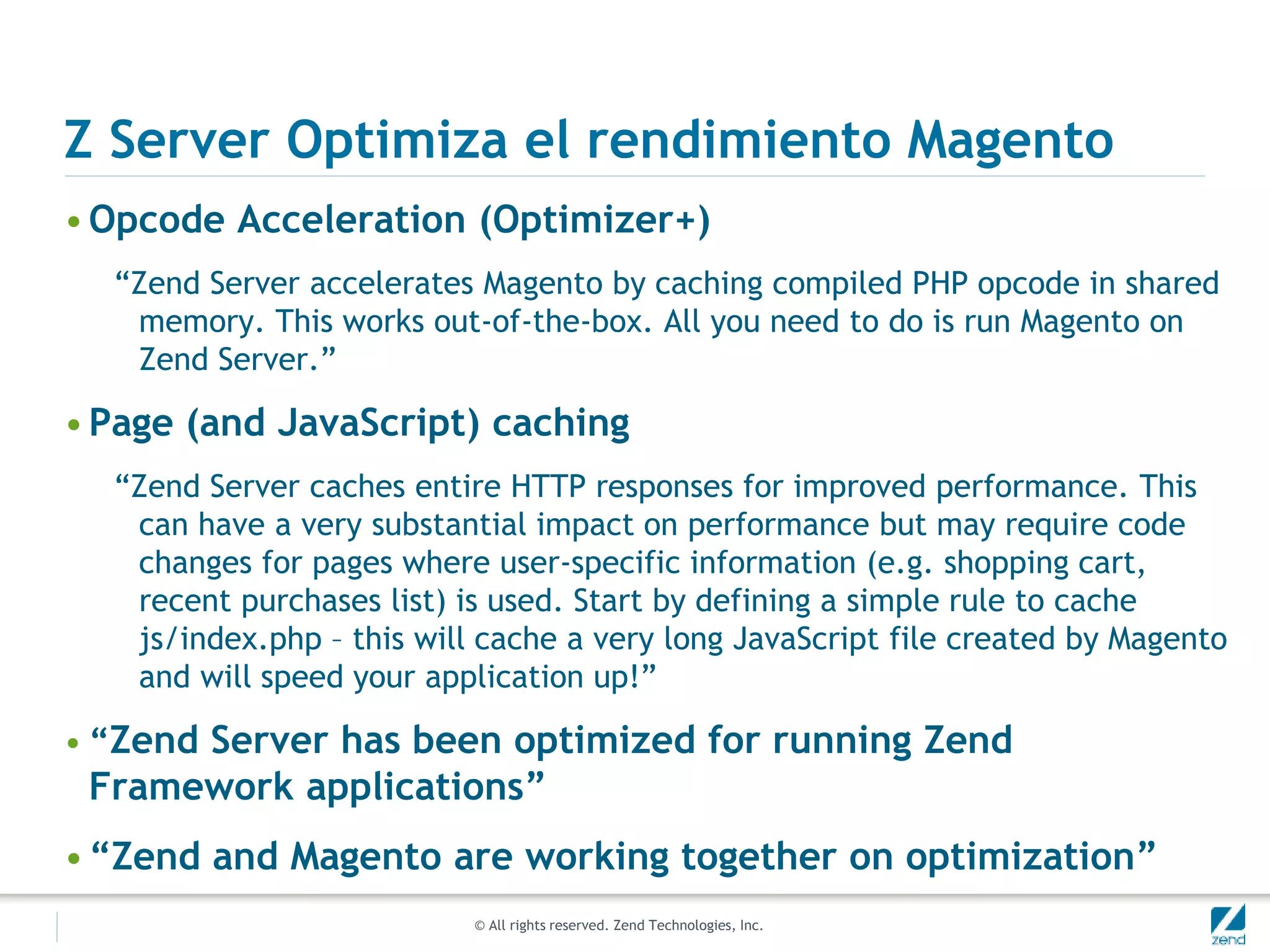 © All rights reserved. Zend Technologies, Inc.
Z Server Optimiza el rendimiento Magento
•Opcode Acceleration (Optimizer+)
“Zend Server accelerates Magento by caching compiled PHP opcode in shared
memory. This works out-of-the-box. All you need to do is run Magento on
Zend Server.”
•Page (and JavaScript) caching
“Zend Server caches entire HTTP responses for improved performance. This
can have a very substantial impact on performance but may require code
changes for pages where user-specific information (e.g. shopping cart,
recent purchases list) is used. Start by defining a simple rule to cache
js/index.php – this will cache a very long JavaScript file created by Magento
and will speed your application up!”
• “Zend Server has been optimized for running Zend
Framework applications”
•“Zend and Magento are working together on optimization”
 