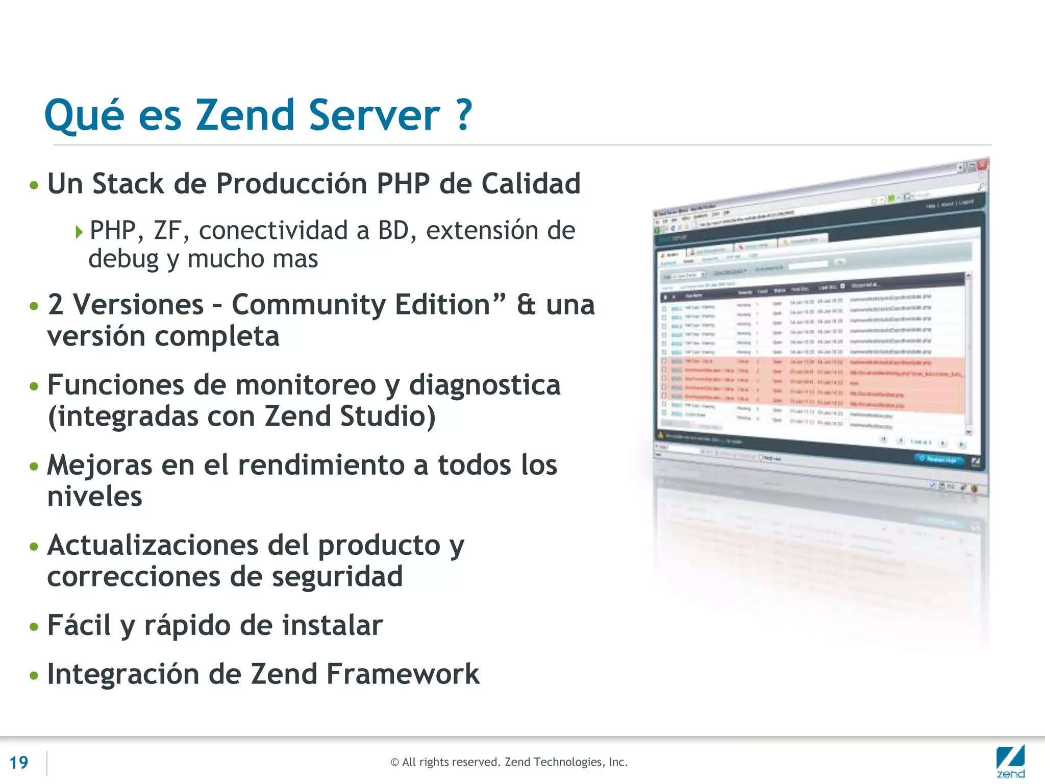 © All rights reserved. Zend Technologies, Inc.
Qué es Zend Server ?
• Un Stack de Producción PHP de Calidad
PHP, ZF, conectividad a BD, extensión de
debug y mucho mas
• 2 Versiones – Community Edition” & una
versión completa
• Funciones de monitoreo y diagnostica
(integradas con Zend Studio)
• Mejoras en el rendimiento a todos los
niveles
• Actualizaciones del producto y
correcciones de seguridad
• Fácil y rápido de instalar
• Integración de Zend Framework
19
 