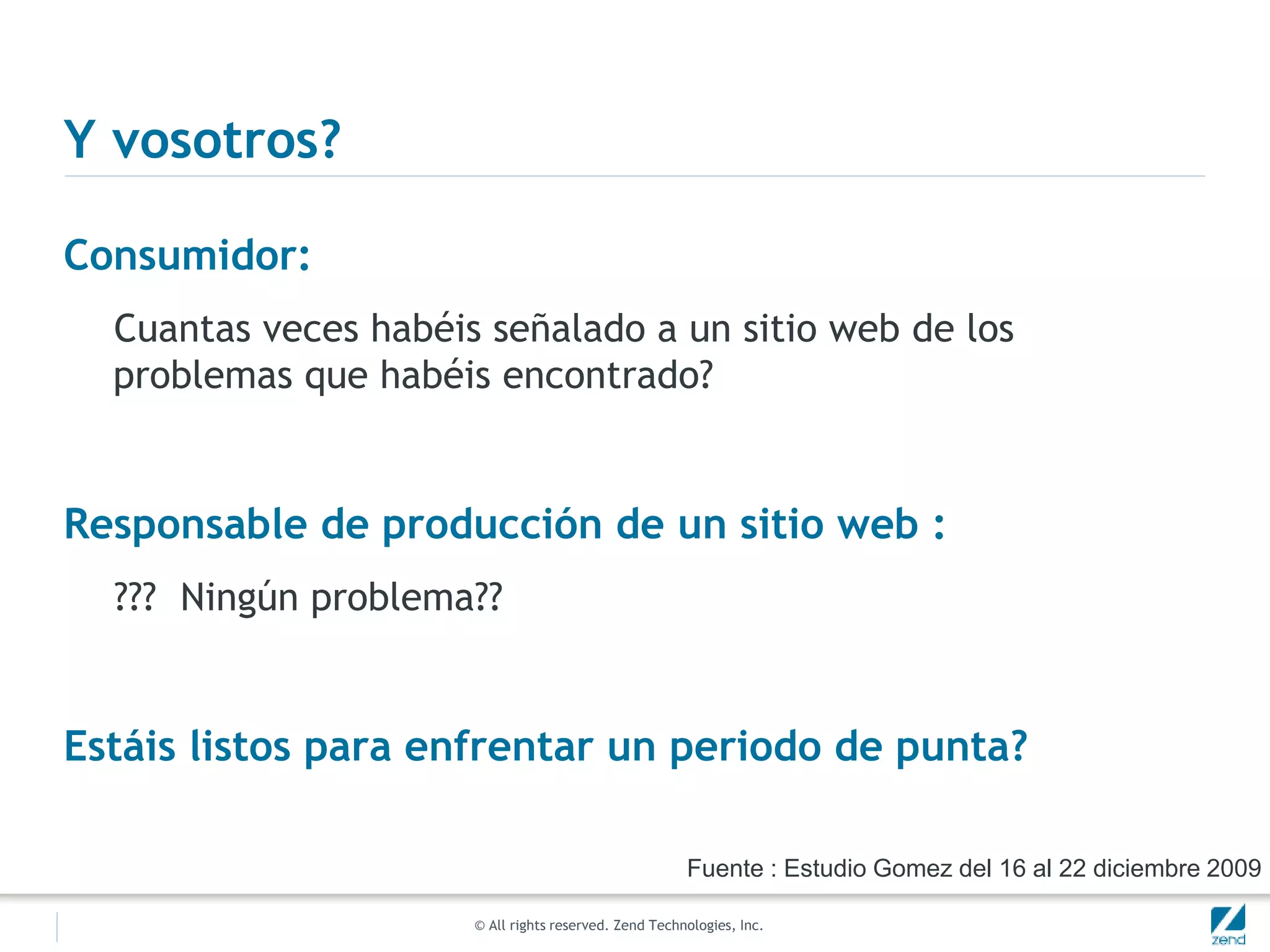 © All rights reserved. Zend Technologies, Inc.
Y vosotros?
Consumidor:
Cuantas veces habéis señalado a un sitio web de los
problemas que habéis encontrado?
Responsable de producción de un sitio web :
??? Ningún problema??
Estáis listos para enfrentar un periodo de punta?
Fuente : Estudio Gomez del 16 al 22 diciembre 2009
 