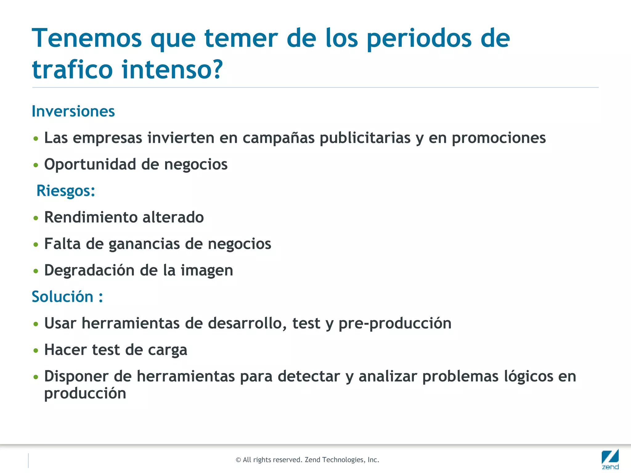 © All rights reserved. Zend Technologies, Inc.
Tenemos que temer de los periodos de
trafico intenso?
Inversiones
• Las empresas invierten en campañas publicitarias y en promociones
• Oportunidad de negocios
Riesgos:
• Rendimiento alterado
• Falta de ganancias de negocios
• Degradación de la imagen
Solución :
• Usar herramientas de desarrollo, test y pre-producción
• Hacer test de carga
• Disponer de herramientas para detectar y analizar problemas lógicos en
producción
 