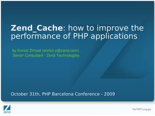 Zend_Cache: how to improve the
performance of PHP applications
by Enrico Zimuel (enrico.z@zend.com)
Senior Consultant ­ Zend Technologies




October 31th, PHP Barcelona Conference - 2009



                                        Copyright © 2007, Zend Technologies Inc.
 