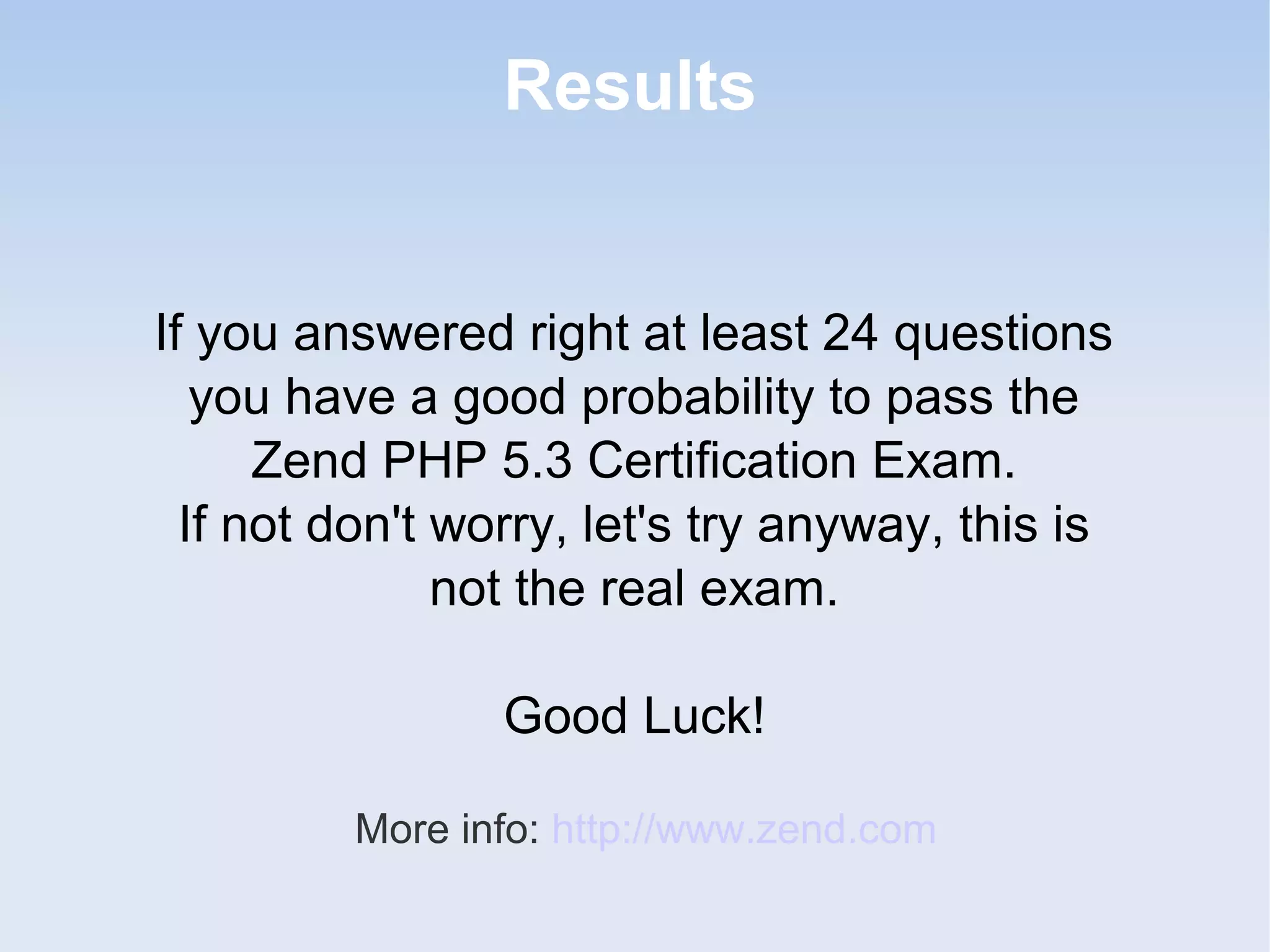 Results If you answered right at least 24 questions you have a good probability to pass the Zend PHP 5.3 Certification Exam. If not don't worry, let's try anyway, this is not the real exam. Good Luck! More info: http://www.zend.com