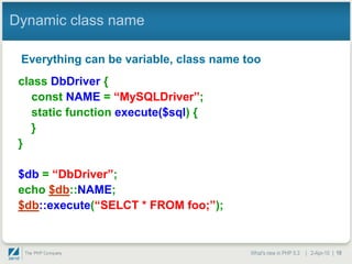 Dynamic class name

 Everything can be variable, class name too
 class DbDriver {
    const NAME = “MySQLDriver”;
    static function execute($sql) {
    }
 }

 $db = “DbDriver”;
 echo $db::NAME;
 $db::execute(“SELCT * FROM foo;”);


                                         What's new in PHP 5.3 | 2-Apr-10 | 10
 