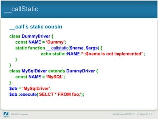 __callStatic

 __call‟s static cousin
 class DummyDriver {
    const NAME = „Dummy‟;
    static function __callstatic($name, $args) {
                 echo static::NAME.“::$name is not implemented”;
    }
 }
 class MySqlDriver extends DummyDriver {
    const NAME = „MySQL‟;
 }
 $db = „MySqlDriver‟;
 $db::execute(„SELCT * FROM foo;‟);



                                                What's new in PHP 5.3 | 2-Apr-10 | 11
 