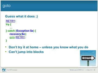 goto

 Guess what it does ;)
 RETRY:
 try {
    …
 } catch (Exception $e) {
    recovery($e);
    goto RETRY;
 }

 • Don‟t try it at home – unless you know what you do
 • Can‟t jump into blocks



                                         What's new in PHP 5.3 | 2-Apr-10 | 13
 
