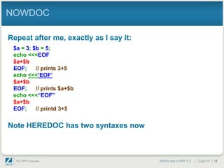 NOWDOC

Repeat after me, exactly as I say it:
 $a = 3; $b = 5;
 echo <<<EOF
 $a+$b
 EOF;     // prints 3+5
 echo <<<„EOF‟
 $a+$b
 EOF;     // prints $a+$b
 echo <<<“EOF”
 $a+$b
 EOF;     // printd 3+5


Note HEREDOC has two syntaxes now



                                        What's new in PHP 5.3 | 2-Apr-10 | 14
 
