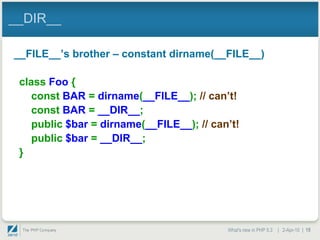 __DIR__

__FILE__‟s brother – constant dirname(__FILE__)

 class Foo {
    const BAR = dirname(__FILE__); // can‟t!
    const BAR = __DIR__;
    public $bar = dirname(__FILE__); // can‟t!
    public $bar = __DIR__;
 }




                                           What's new in PHP 5.3 | 2-Apr-10 | 15
 