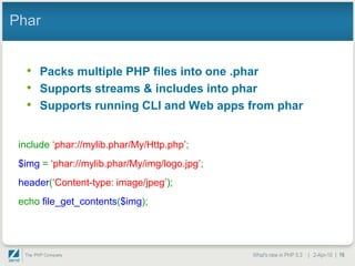 Phar


  • Packs multiple PHP files into one .phar
  • Supports streams & includes into phar
  • Supports running CLI and Web apps from phar

 include „phar://mylib.phar/My/Http.php‟;
 $img = „phar://mylib.phar/My/img/logo.jpg‟;
 header(„Content-type: image/jpeg‟);
 echo file_get_contents($img);




                                               What's new in PHP 5.3 | 2-Apr-10 | 16
 