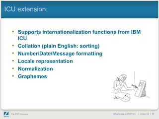 ICU extension


  • Supports internationalization functions from IBM
      ICU
  •   Collation (plain English: sorting)
  •   Number/Date/Message formatting
  •   Locale representation
  •   Normalization
  •   Graphemes




                                           What's new in PHP 5.3 | 2-Apr-10 | 17
 