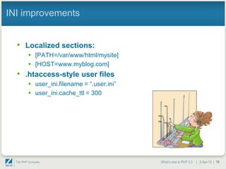 INI improvements


  • Localized sections:
      [PATH=/var/www/html/mysite]
      [HOST=www.myblog.com]
  • .htaccess-style user files
      user_ini.filename = “.user.ini”
      user_ini.cache_ttl = 300




                                         What's new in PHP 5.3 | 2-Apr-10 | 18
 