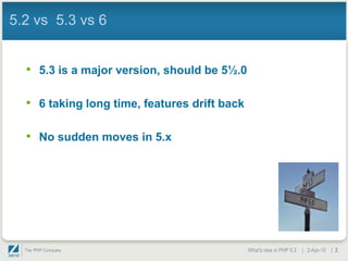 5.2 vs 5.3 vs 6


  • 5.3 is a major version, should be 5½.0

  • 6 taking long time, features drift back

  • No sudden moves in 5.x




                                              What's new in PHP 5.3 | 2-Apr-10 | 2
 