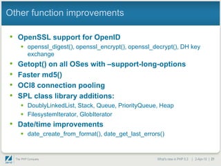 Other function improvements

• OpenSSL support for OpenID
     openssl_digest(), openssl_encrypt(), openssl_decrypt(), DH key
      exchange
•   Getopt() on all OSes with –support-long-options
•   Faster md5()
•   OCI8 connection pooling
•   SPL class library additions:
     DoublyLinkedList, Stack, Queue, PriorityQueue, Heap
     FilesystemIterator, GlobIterator
• Date/time improvements
     date_create_from_format(), date_get_last_errors()


                                                    What's new in PHP 5.3 | 2-Apr-10 | 21
 