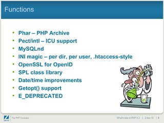 Functions


  •   Phar – PHP Archive
  •   Pect/intl – ICU support
  •   MySQLnd
  •   INI magic – per dir, per user, .htaccess-style
  •   OpenSSL for OpenID
  •   SPL class library
  •   Date/time improvements
  •   Getopt() support
  •   E_DEPRECATED


                                             What's new in PHP 5.3 | 2-Apr-10 | 4
 