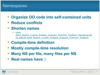 Namespaces

 • Organize OO code into self-contained units
 • Reduce conflicts
 • Shorten names
      class
       Zend_Search_Lucene_Analysis_Analyzer_Common_TextNum_CaseInsensiti
       ve extends Zend_Search_Lucene_Analysis_Analyzer_Common_TextNum

 •   Compile-time definition
 •   Mostly compile-time resolution
 •   Many NS per file, many files per NS
 •   Real names have ::


                                                      What's new in PHP 5.3 | 2-Apr-10 | 7
 