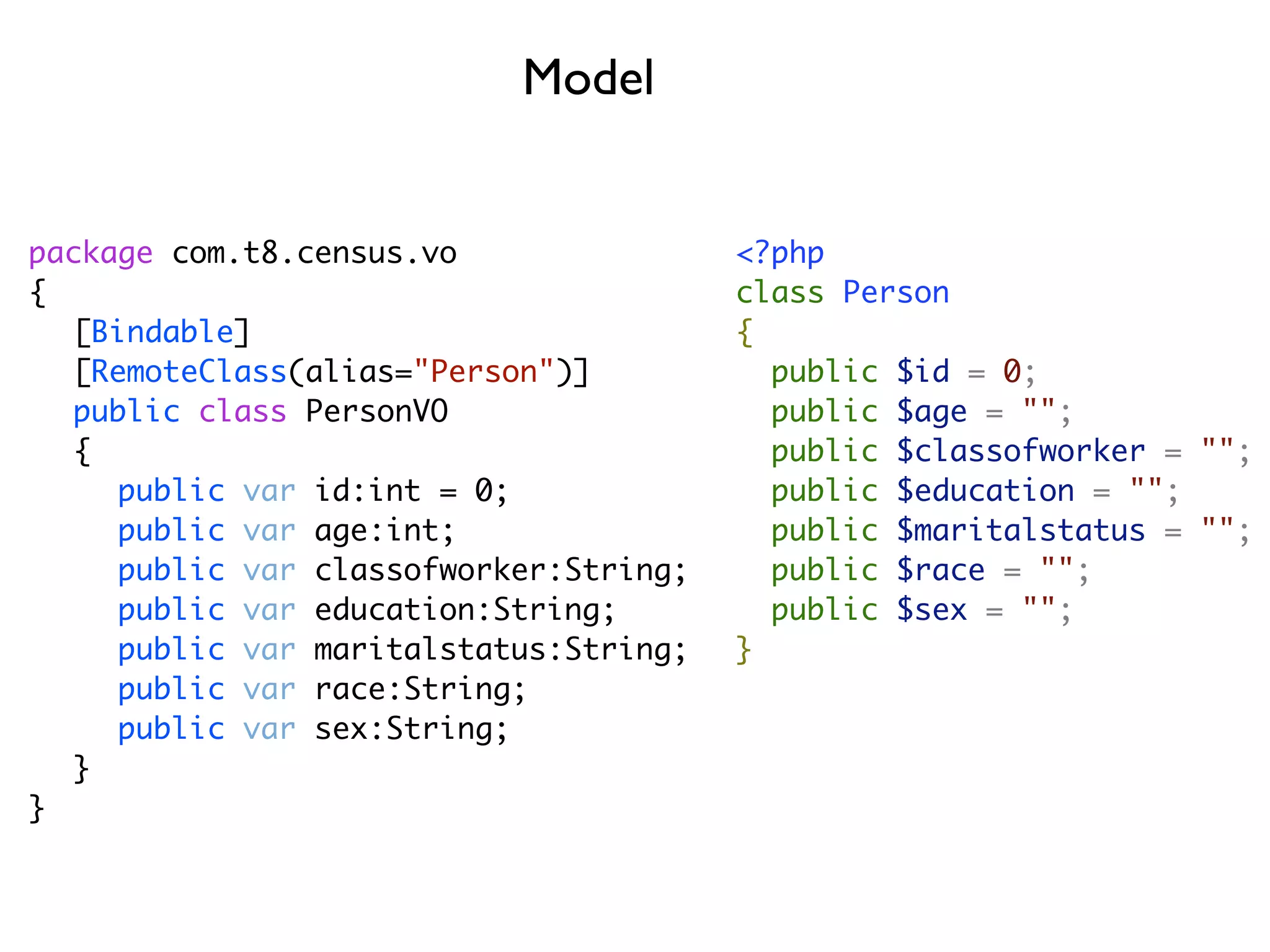 Model


package com.t8.census.vo               <?php
{                                      class Person
	 [Bindable]                           {
	 [RemoteClass(alias="Person")]          public $id = 0;
	 public class PersonVO                  public $age = "";
	 {                                      public $classofworker = "";
	 	 public var id:int = 0;               public $education = "";
	 	 public var age:int;                  public $maritalstatus = "";
	 	 public var classofworker:String;     public $race = "";
	 	 public var education:String;         public $sex = "";
	 	 public var maritalstatus:String;   }
	 	 public var race:String;
	 	 public var sex:String;
	 }
}
 