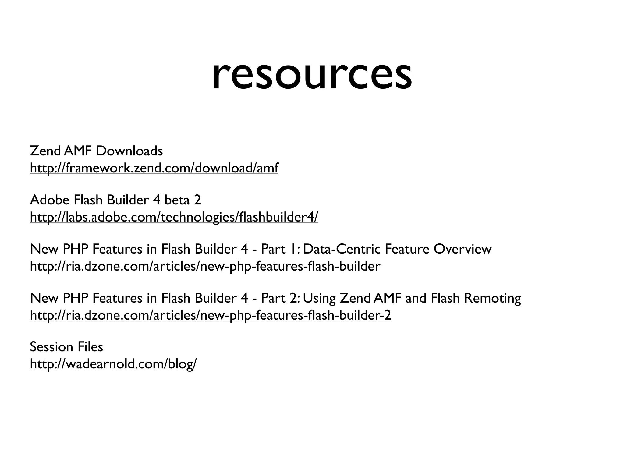 resources
Zend AMF Downloads
http://framework.zend.com/download/amf

Adobe Flash Builder 4 beta 2
http://labs.adobe.com/technologies/ﬂashbuilder4/

New PHP Features in Flash Builder 4 - Part 1: Data-Centric Feature Overview
http://ria.dzone.com/articles/new-php-features-ﬂash-builder

New PHP Features in Flash Builder 4 - Part 2: Using Zend AMF and Flash Remoting
http://ria.dzone.com/articles/new-php-features-ﬂash-builder-2

Session Files
http://wadearnold.com/blog/
 