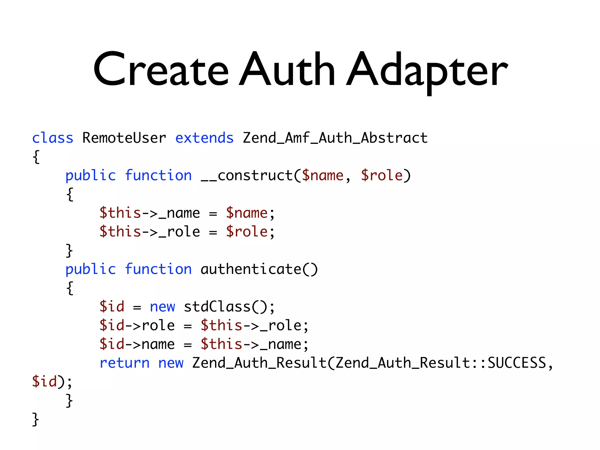 Create Auth Adapter
class RemoteUser extends Zend_Amf_Auth_Abstract
{
    public function __construct($name, $role)
    {
        $this->_name = $name;
        $this->_role = $role;
    }
    public function authenticate()
    {
        $id = new stdClass();
        $id->role = $this->_role;
        $id->name = $this->_name;
        return new Zend_Auth_Result(Zend_Auth_Result::SUCCESS,
$id);
    }
}
 