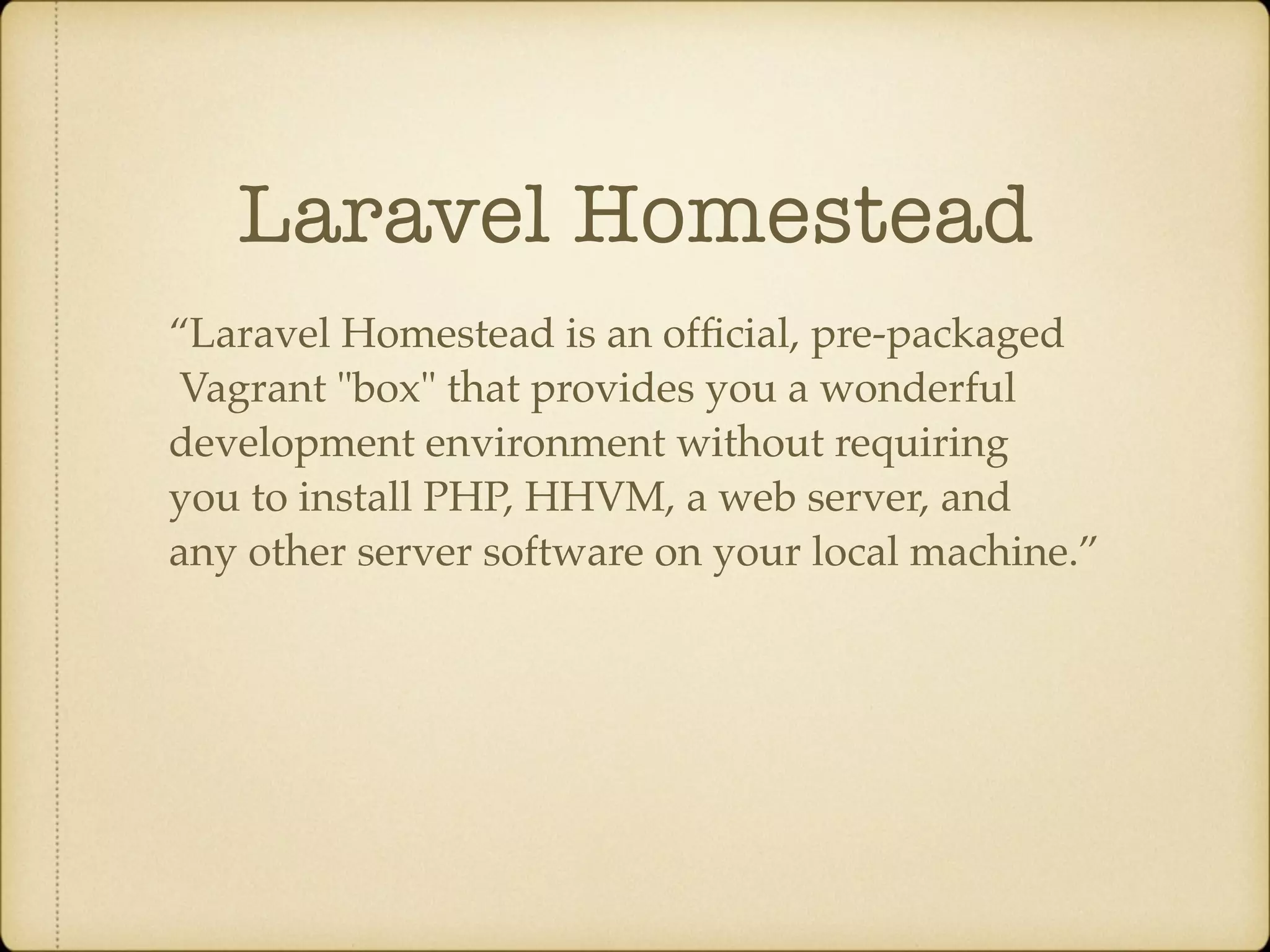 Laravel Homestead “Laravel Homestead is an ofﬁcial, pre-packaged Vagrant "box" that provides you a wonderful development environment without requiring you to install PHP, HHVM, a web server, and any other server software on your local machine.” 